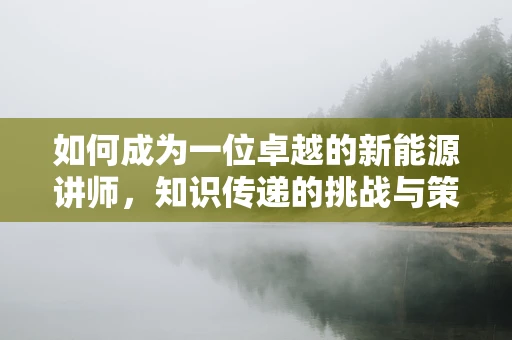 如何成为一位卓越的新能源讲师，知识传递的挑战与策略？