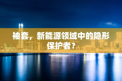 袖套，新能源领域中的隐形保护者？