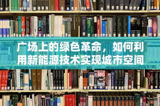 广场上的绿色革命，如何利用新能源技术实现城市空间再造？