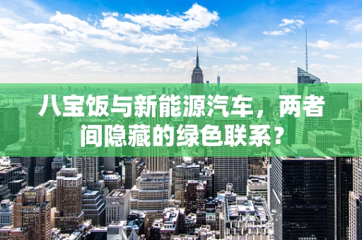 八宝饭与新能源汽车，两者间隐藏的绿色联系？