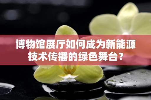博物馆展厅如何成为新能源技术传播的绿色舞台？