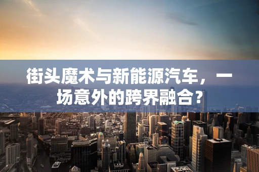 街头魔术与新能源汽车，一场意外的跨界融合？