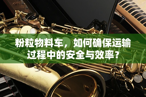 粉粒物料车，如何确保运输过程中的安全与效率？