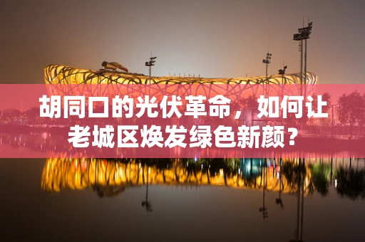 胡同口的光伏革命，如何让老城区焕发绿色新颜？