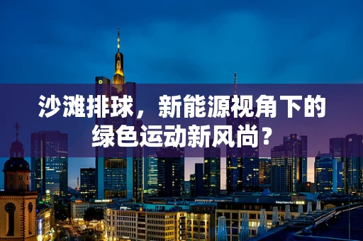 沙滩排球，新能源视角下的绿色运动新风尚？