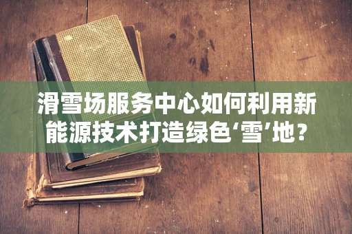滑雪场服务中心如何利用新能源技术打造绿色‘雪’地？