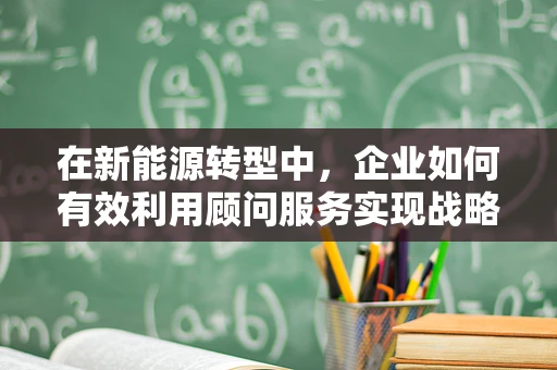 在新能源转型中，企业如何有效利用顾问服务实现战略升级？