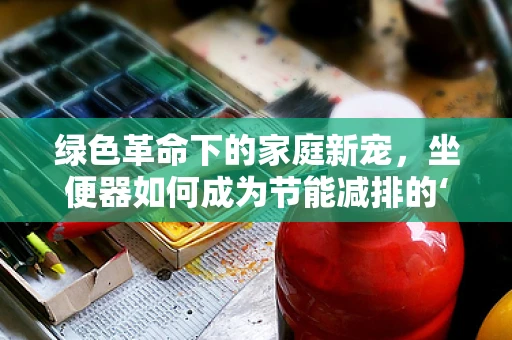 绿色革命下的家庭新宠，坐便器如何成为节能减排的‘隐形英雄’？