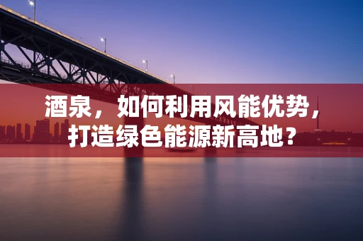酒泉，如何利用风能优势，打造绿色能源新高地？