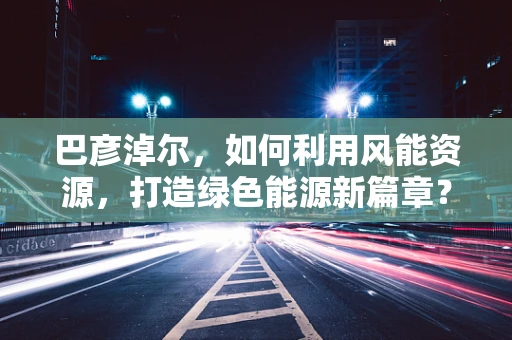巴彦淖尔，如何利用风能资源，打造绿色能源新篇章？