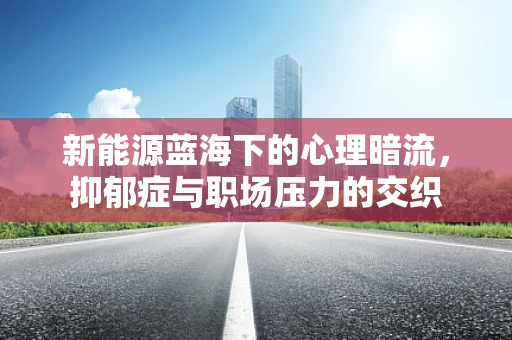 新能源蓝海下的心理暗流，抑郁症与职场压力的交织
