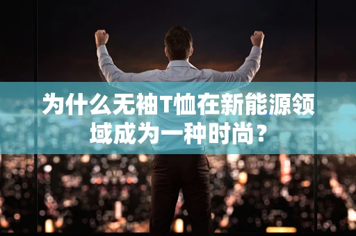 为什么无袖T恤在新能源领域成为一种时尚？