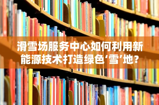 滑雪场服务中心如何利用新能源技术打造绿色‘雪’地？