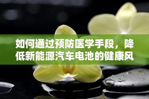 如何通过预防医学手段，降低新能源汽车电池的健康风险？