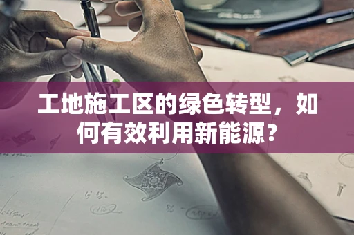 工地施工区的绿色转型，如何有效利用新能源？
