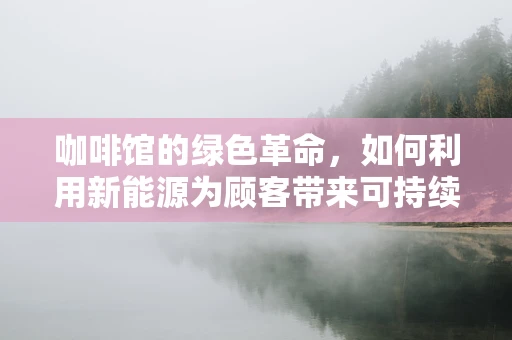 咖啡馆的绿色革命，如何利用新能源为顾客带来可持续的‘充电’体验？