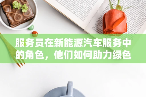 服务员在新能源汽车服务中的角色，他们如何助力绿色出行？