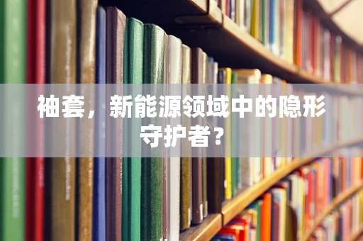 袖套，新能源领域中的隐形守护者？