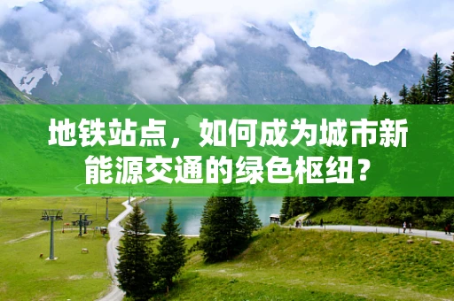 地铁站点，如何成为城市新能源交通的绿色枢纽？