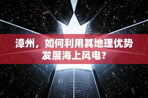 漳州，如何利用其地理优势发展海上风电？
