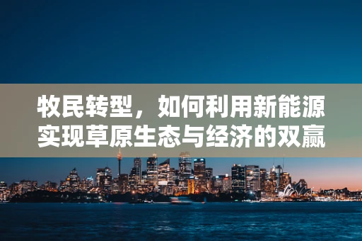 牧民转型，如何利用新能源实现草原生态与经济的双赢？