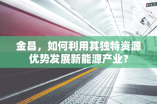 金昌，如何利用其独特资源优势发展新能源产业？