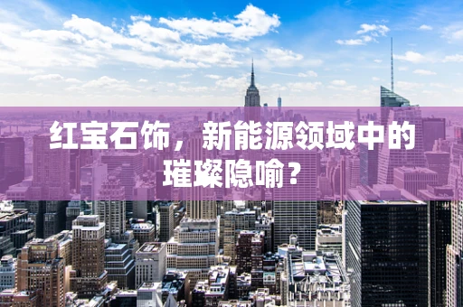 红宝石饰，新能源领域中的璀璨隐喻？