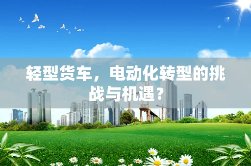 轻型货车，电动化转型的挑战与机遇？