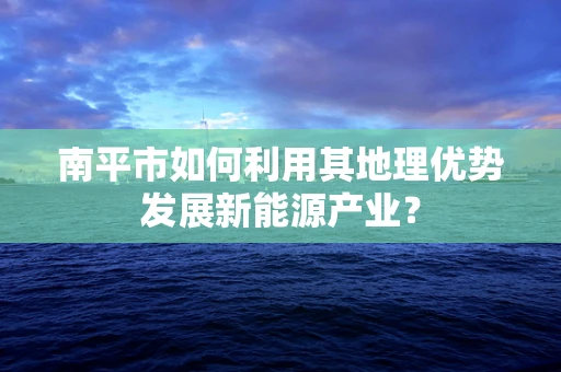 南平市如何利用其地理优势发展新能源产业？