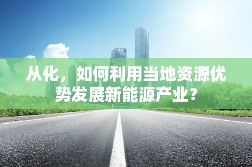 从化，如何利用当地资源优势发展新能源产业？