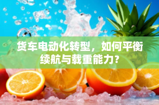 货车电动化转型，如何平衡续航与载重能力？