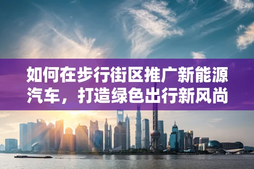 如何在步行街区推广新能源汽车，打造绿色出行新风尚？