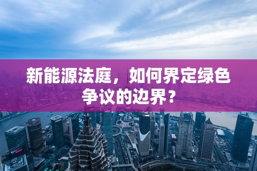 新能源法庭，如何界定绿色争议的边界？