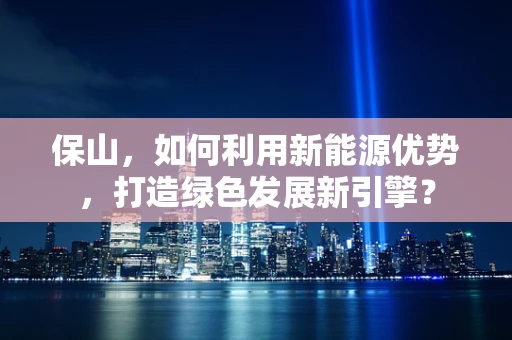 保山，如何利用新能源优势，打造绿色发展新引擎？