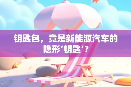 钥匙包，竟是新能源汽车的隐形‘钥匙’？