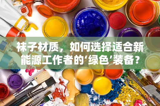 袜子材质，如何选择适合新能源工作者的‘绿色’装备？