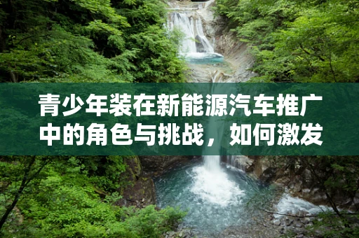 青少年装在新能源汽车推广中的角色与挑战，如何激发年轻一代的绿色出行热情？