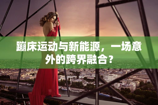 蹦床运动与新能源，一场意外的跨界融合？