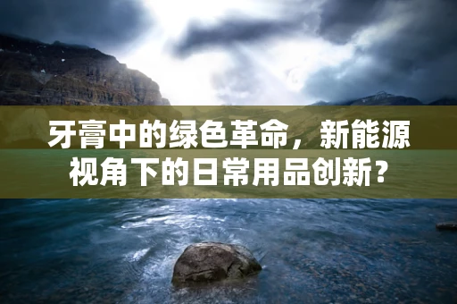 牙膏中的绿色革命，新能源视角下的日常用品创新？