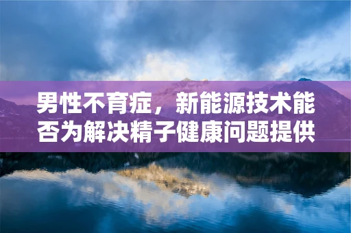 男性不育症，新能源技术能否为解决精子健康问题提供新思路？
