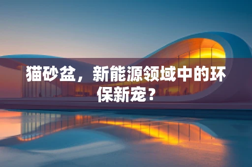 猫砂盆，新能源领域中的环保新宠？