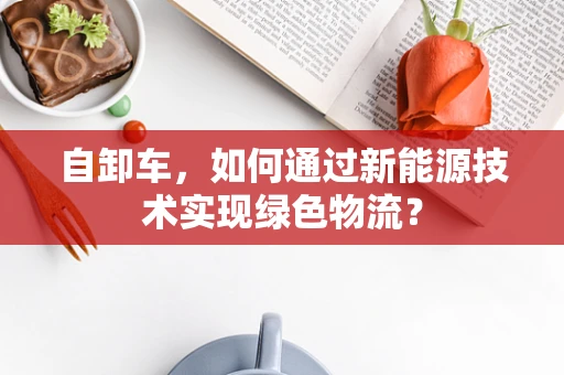 自卸车，如何通过新能源技术实现绿色物流？