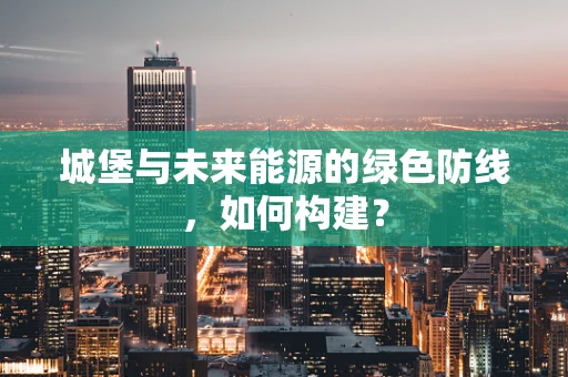 城堡与未来能源的绿色防线，如何构建？
