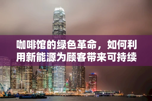 咖啡馆的绿色革命，如何利用新能源为顾客带来可持续的‘能量’体验？