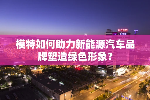 模特如何助力新能源汽车品牌塑造绿色形象？