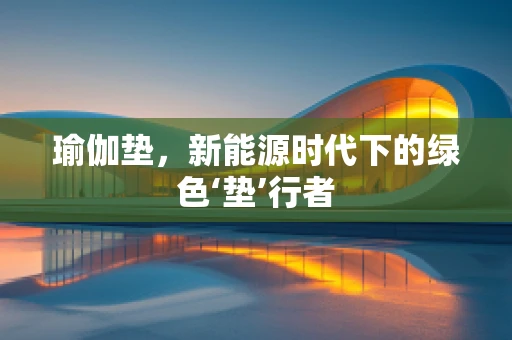 瑜伽垫，新能源时代下的绿色‘垫’行者
