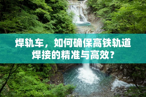 焊轨车，如何确保高铁轨道焊接的精准与高效？