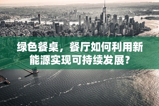 绿色餐桌，餐厅如何利用新能源实现可持续发展？