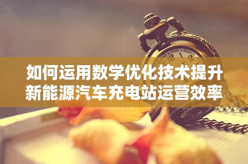 如何运用数学优化技术提升新能源汽车充电站运营效率？