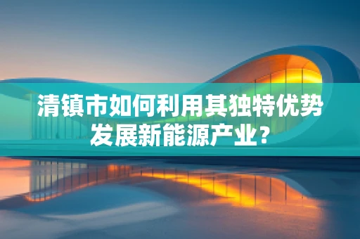 清镇市如何利用其独特优势发展新能源产业？